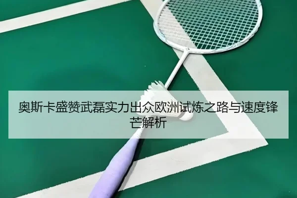 奥斯卡盛赞武磊实力出众欧洲试炼之路与速度锋芒解析